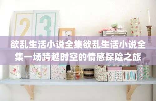 欲乱生活小说全集欲乱生活小说全集一场跨越时空的情感探险之旅