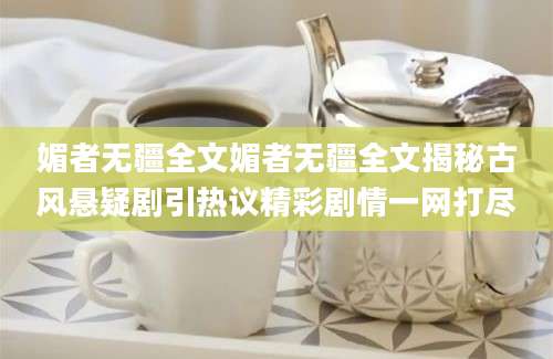 媚者无疆全文媚者无疆全文揭秘古风悬疑剧引热议精彩剧情一网打尽