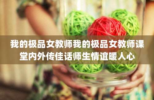 我的极品女教师我的极品女教师课堂内外传佳话师生情谊暖人心