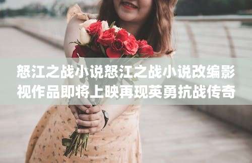 怒江之战小说怒江之战小说改编影视作品即将上映再现英勇抗战传奇
