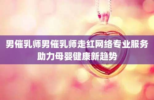 男催乳师男催乳师走红网络专业服务助力母婴健康新趋势