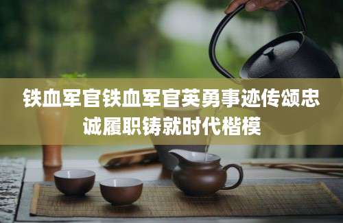 铁血军官铁血军官英勇事迹传颂忠诚履职铸就时代楷模