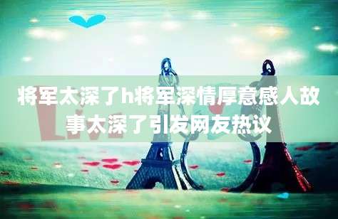 将军太深了h将军深情厚意感人故事太深了引发网友热议