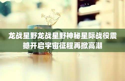 龙战星野龙战星野神秘星际战役震撼开启宇宙征程再掀高潮