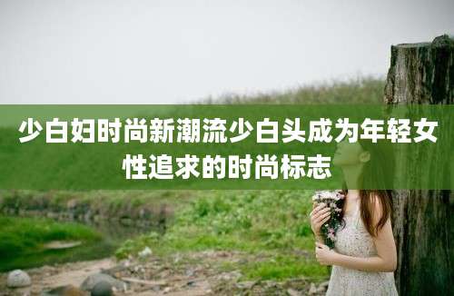 少白妇时尚新潮流少白头成为年轻女性追求的时尚标志