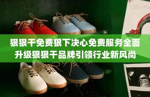 狠狠干免费狠下决心免费服务全面升级狠狠干品牌引领行业新风尚