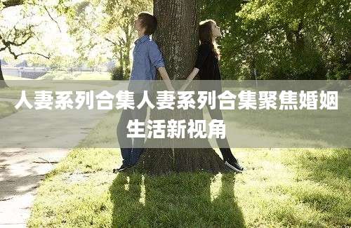 人妻系列合集人妻系列合集聚焦婚姻生活新视角