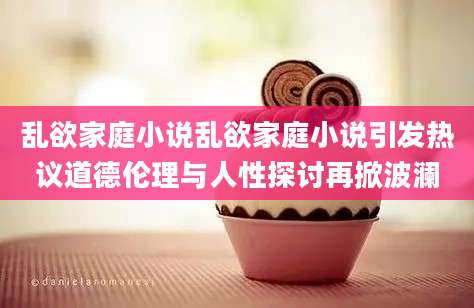 乱欲家庭小说乱欲家庭小说引发热议道德伦理与人性探讨再掀波澜