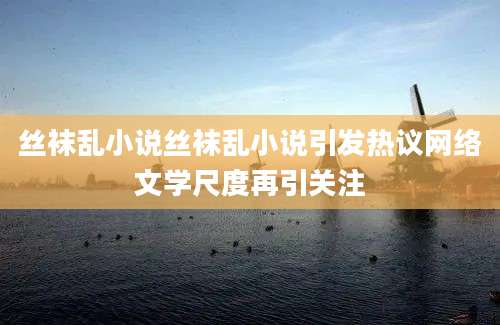丝袜乱小说丝袜乱小说引发热议网络文学尺度再引关注