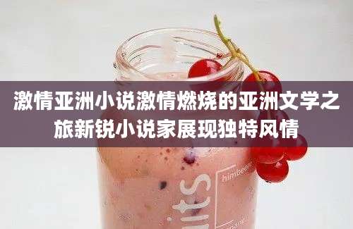 激情亚洲小说激情燃烧的亚洲文学之旅新锐小说家展现独特风情