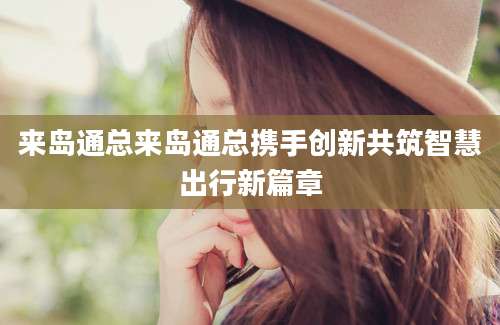 来岛通总来岛通总携手创新共筑智慧出行新篇章