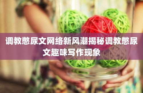 调教憋尿文网络新风潮揭秘调教憋尿文趣味写作现象