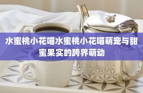 水蜜桃小花喵水蜜桃小花喵萌宠与甜蜜果实的跨界萌动