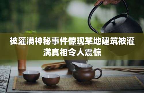 被灌满神秘事件惊现某地建筑被灌满真相令人震惊