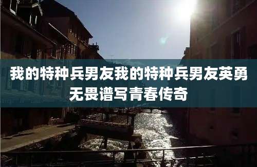 我的特种兵男友我的特种兵男友英勇无畏谱写青春传奇