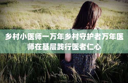 乡村小医师一万年乡村守护者万年医师在基层践行医者仁心