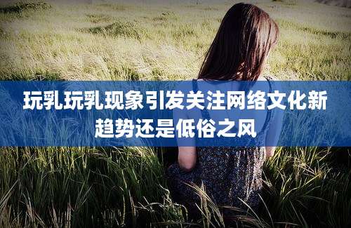 玩乳玩乳现象引发关注网络文化新趋势还是低俗之风