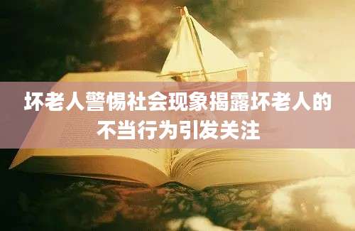 坏老人警惕社会现象揭露坏老人的不当行为引发关注