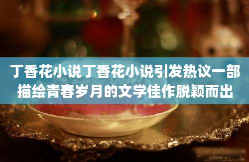 丁香花小说丁香花小说引发热议一部描绘青春岁月的文学佳作脱颖而出