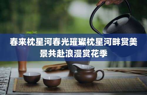 春来枕星河春光璀璨枕星河畔赏美景共赴浪漫赏花季