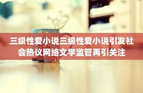 三级性爱小说三级性爱小说引发社会热议网络文学监管再引关注