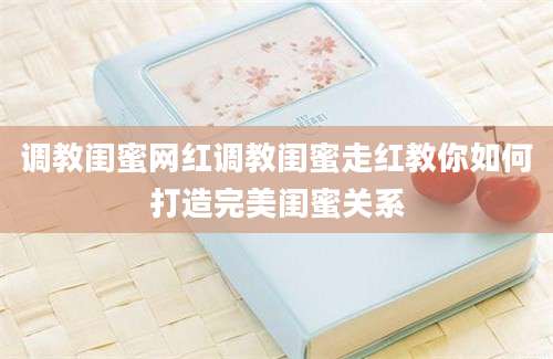 调教闺蜜网红调教闺蜜走红教你如何打造完美闺蜜关系