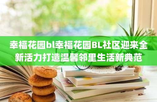 幸福花园bl幸福花园BL社区迎来全新活力打造温馨邻里生活新典范