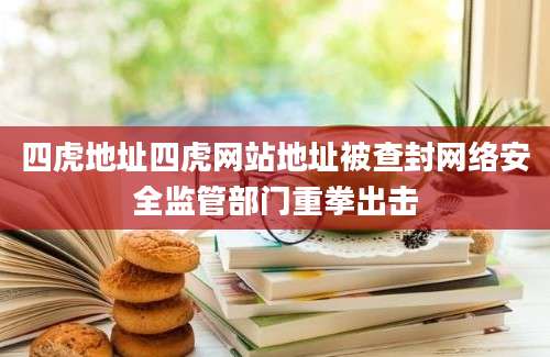 四虎地址四虎网站地址被查封网络安全监管部门重拳出击