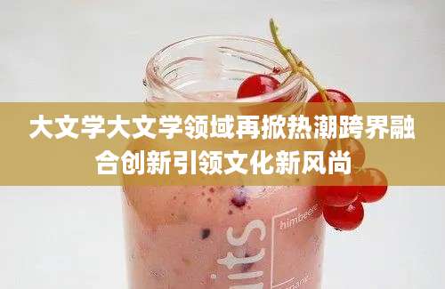 大文学大文学领域再掀热潮跨界融合创新引领文化新风尚