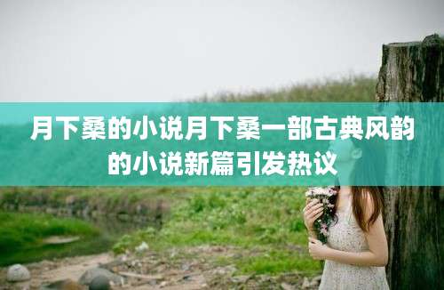 月下桑的小说月下桑一部古典风韵的小说新篇引发热议