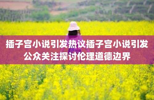 插子宫小说引发热议插子宫小说引发公众关注探讨伦理道德边界
