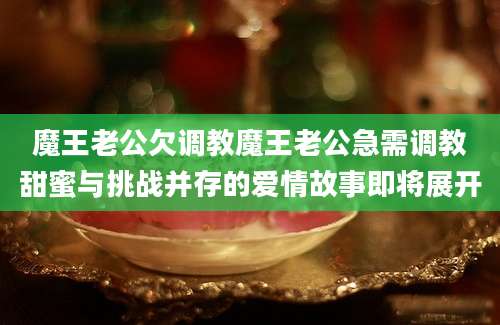 魔王老公欠调教魔王老公急需调教甜蜜与挑战并存的爱情故事即将展开