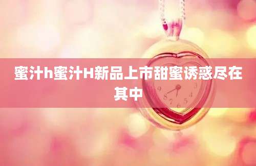 蜜汁h蜜汁H新品上市甜蜜诱惑尽在其中