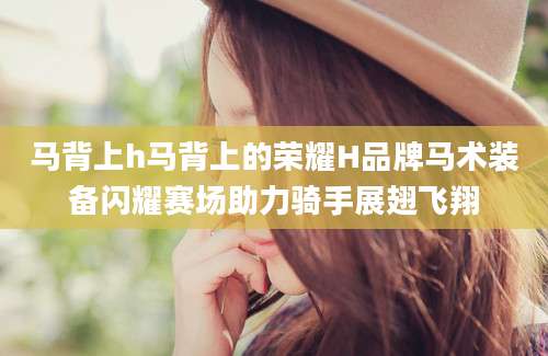 马背上h马背上的荣耀H品牌马术装备闪耀赛场助力骑手展翅飞翔