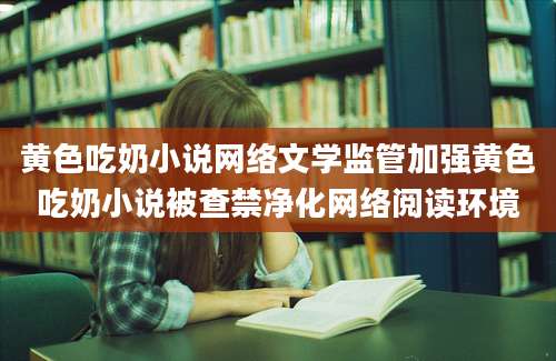 黄色吃奶小说网络文学监管加强黄色吃奶小说被查禁净化网络阅读环境
