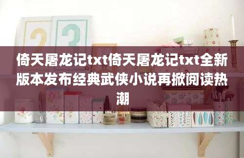 倚天屠龙记txt倚天屠龙记txt全新版本发布经典武侠小说再掀阅读热潮