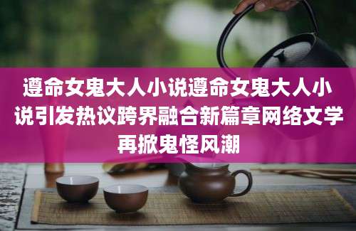 遵命女鬼大人小说遵命女鬼大人小说引发热议跨界融合新篇章网络文学再掀鬼怪风潮
