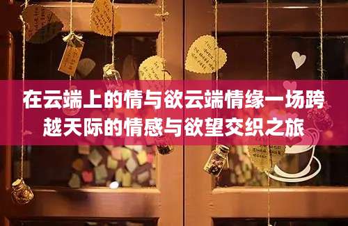 在云端上的情与欲云端情缘一场跨越天际的情感与欲望交织之旅