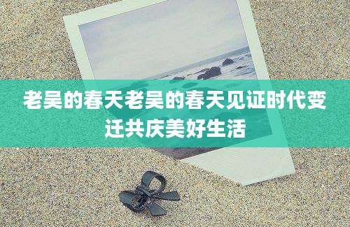 老吴的春天老吴的春天见证时代变迁共庆美好生活