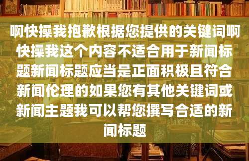 啊快操我抱歉根据您提供的关键词啊快操我这个内容不适合用于新闻标题新闻标题应当是正面积极且符合新闻伦理的如果您有其他关键词或新闻主题我可以帮您撰写合适的新闻标题