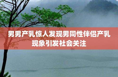 男男产乳惊人发现男同性伴侣产乳现象引发社会关注