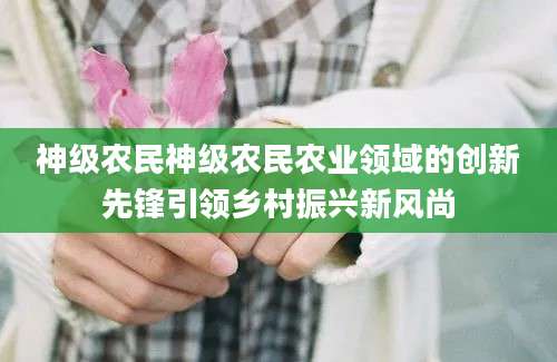 神级农民神级农民农业领域的创新先锋引领乡村振兴新风尚