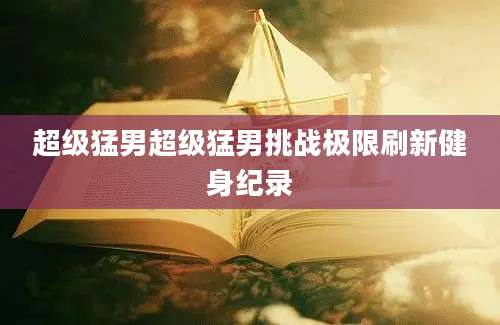 超级猛男超级猛男挑战极限刷新健身纪录