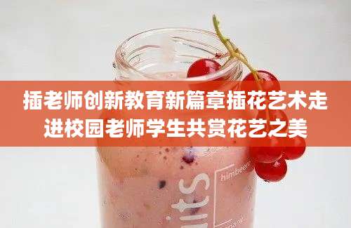 插老师创新教育新篇章插花艺术走进校园老师学生共赏花艺之美