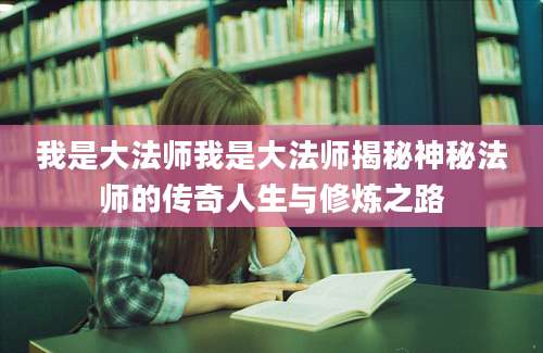 我是大法师我是大法师揭秘神秘法师的传奇人生与修炼之路