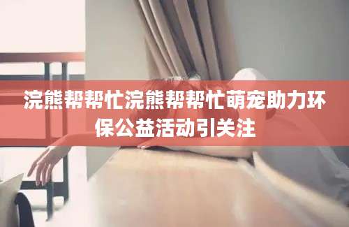 浣熊帮帮忙浣熊帮帮忙萌宠助力环保公益活动引关注