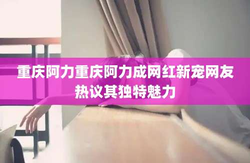 重庆阿力重庆阿力成网红新宠网友热议其独特魅力