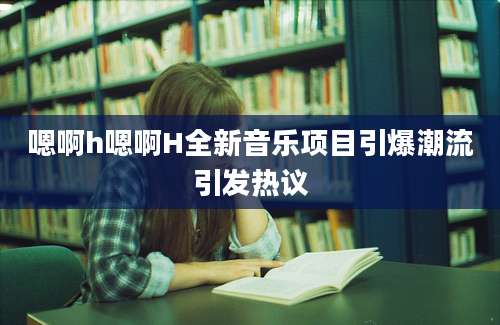 嗯啊h嗯啊H全新音乐项目引爆潮流引发热议