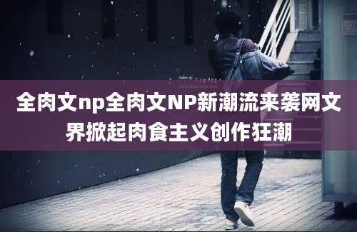 全肉文np全肉文NP新潮流来袭网文界掀起肉食主义创作狂潮