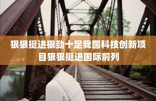 狠狠挺进狠劲十足我国科技创新项目狠狠挺进国际前列
